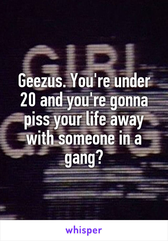 Geezus. You're under 20 and you're gonna piss your life away with someone in a gang?