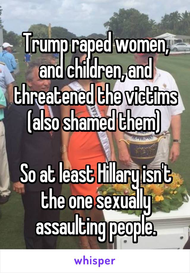 Trump raped women, and children, and threatened the victims (also shamed them) 

So at least Hillary isn't the one sexually assaulting people.