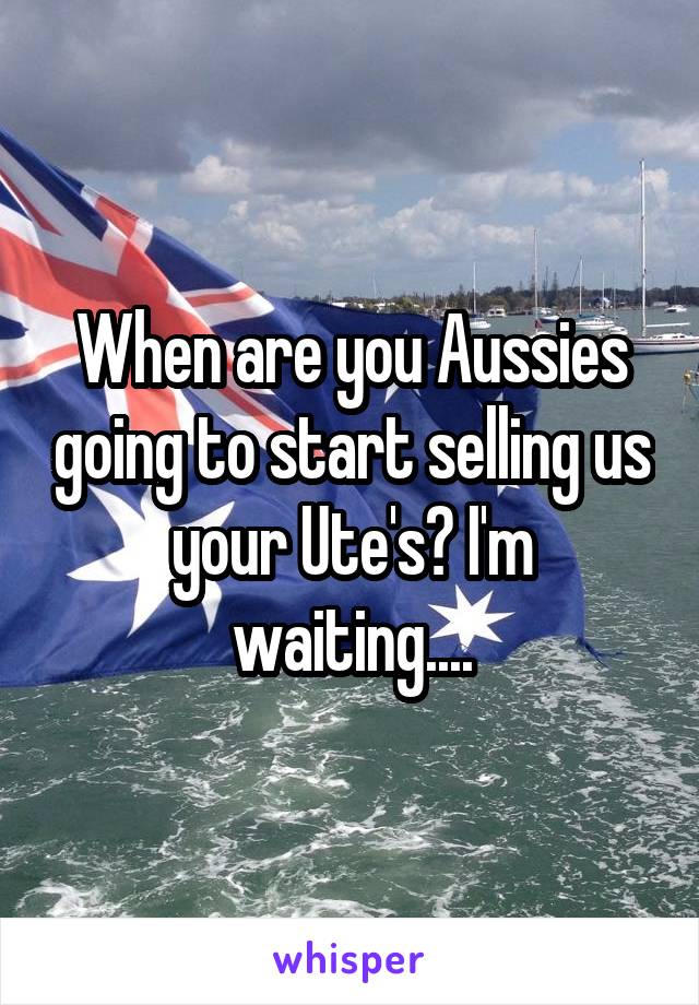 When are you Aussies going to start selling us your Ute's? I'm waiting....