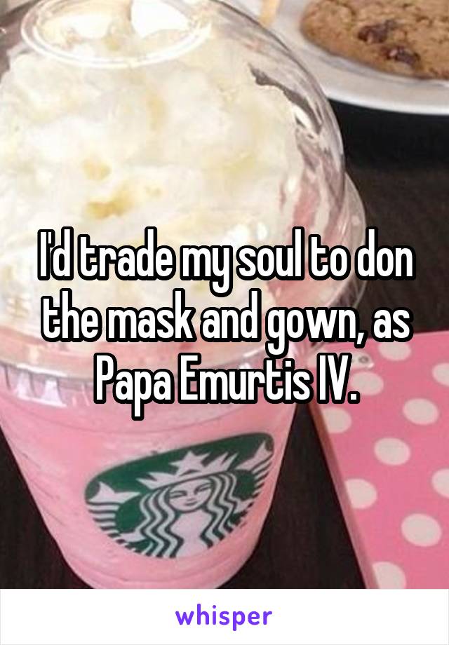 I'd trade my soul to don the mask and gown, as Papa Emurtis IV.