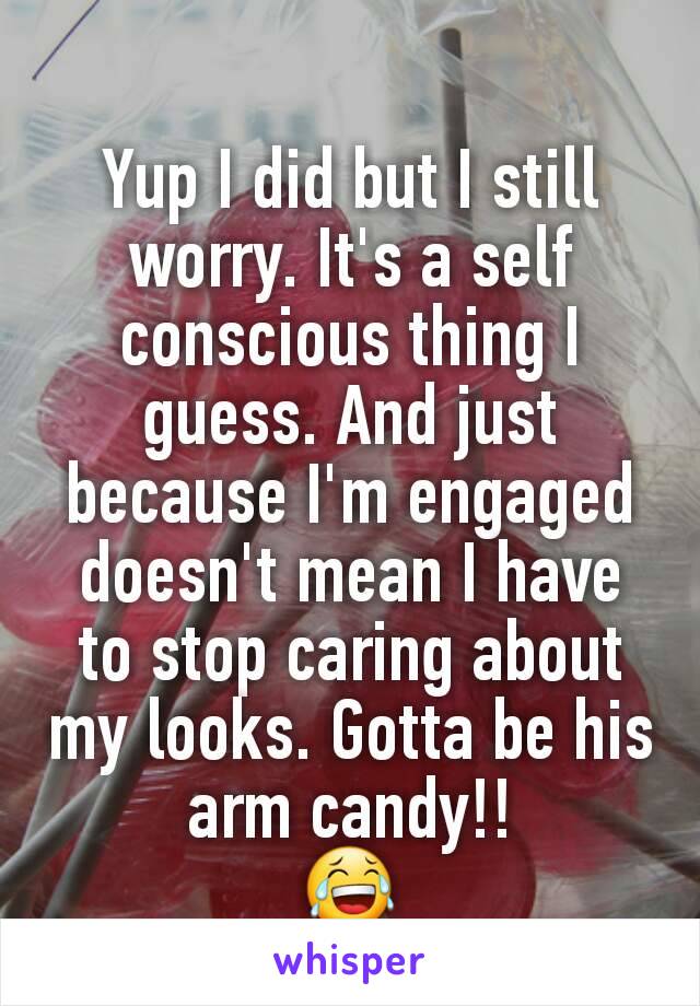 Yup I did but I still worry. It's a self conscious thing I guess. And just because I'm engaged doesn't mean I have to stop caring about my looks. Gotta be his arm candy!!
😂