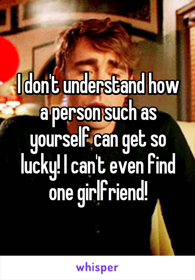 I don't understand how a person such as yourself can get so lucky! I can't even find one girlfriend!