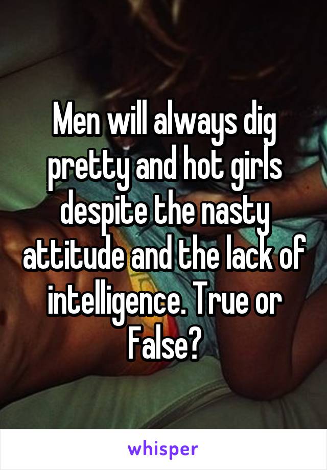 Men will always dig pretty and hot girls despite the nasty attitude and the lack of intelligence. True or False?