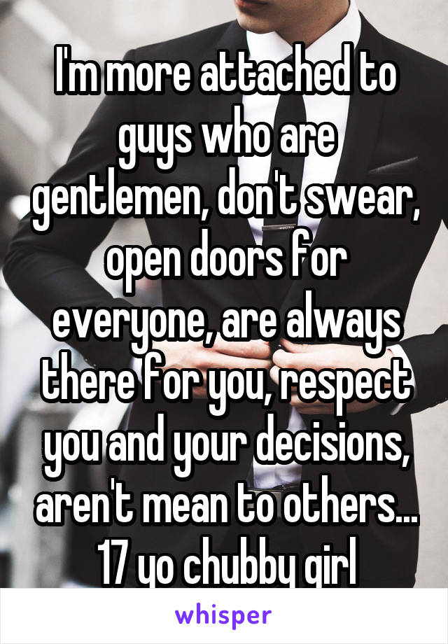 I'm more attached to guys who are gentlemen, don't swear, open doors for everyone, are always there for you, respect you and your decisions, aren't mean to others...
17 yo chubby girl