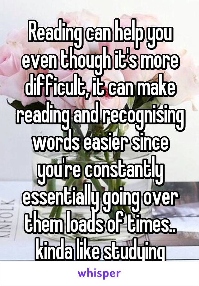Reading can help you even though it's more difficult, it can make reading and recognising words easier since you're constantly essentially going over them loads of times.. kinda like studying