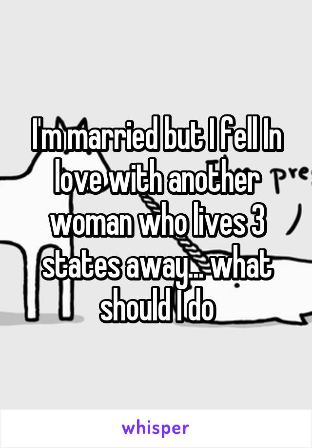 I'm married but I fell In love with another woman who lives 3 states away... what should I do