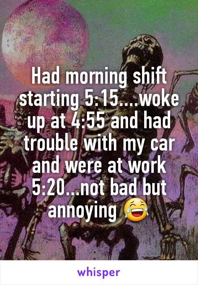 Had morning shift starting 5:15....woke up at 4:55 and had trouble with my car and were at work 5:20...not bad but annoying 😂