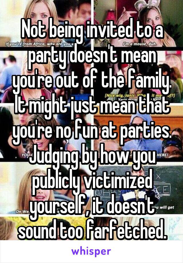 Not being invited to a party doesn't mean you're out of the family. It might just mean that you're no fun at parties. Judging by how you publicly victimized yourself, it doesn't sound too farfetched.