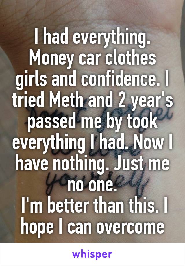 I had everything. Money car clothes girls and confidence. I tried Meth and 2 year's passed me by took everything I had. Now I have nothing. Just me no one.
 I'm better than this. I hope I can overcome