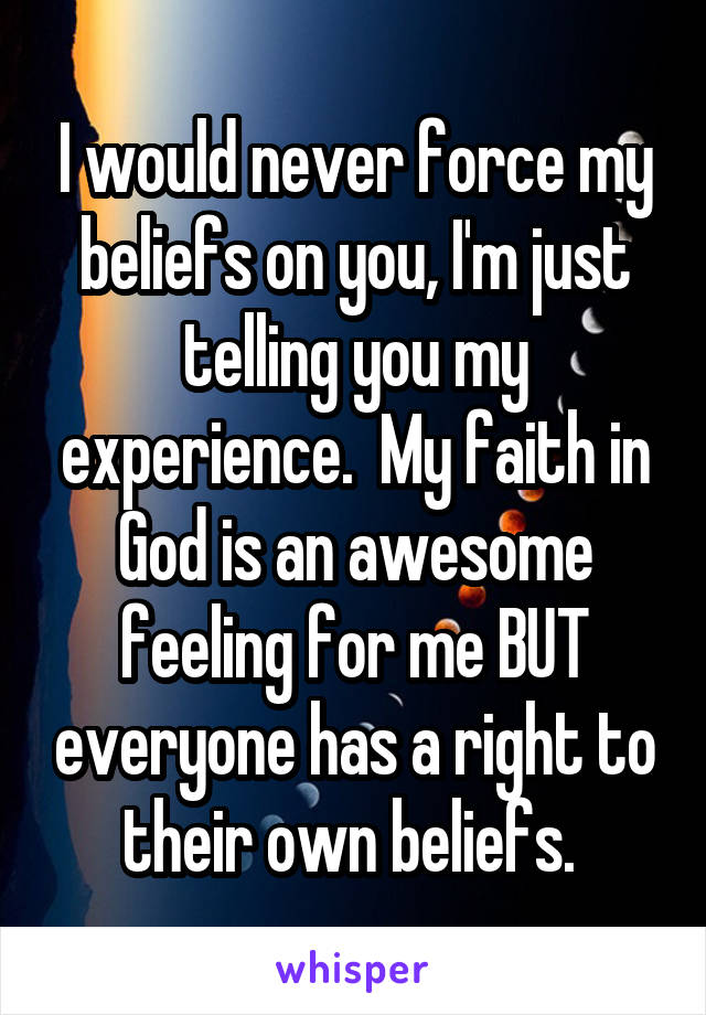 I would never force my beliefs on you, I'm just telling you my experience.  My faith in God is an awesome feeling for me BUT everyone has a right to their own beliefs. 