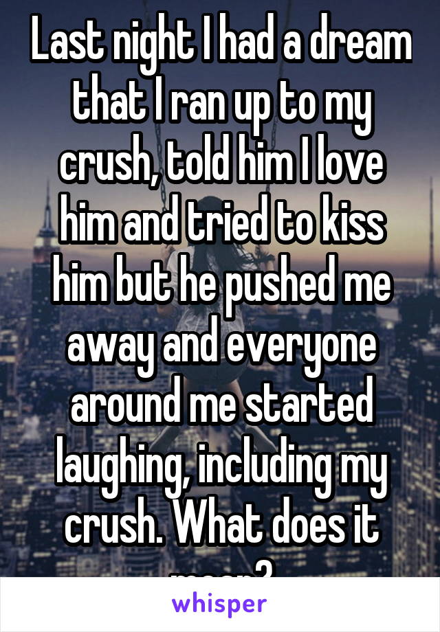 Last night I had a dream that I ran up to my crush, told him I love him and tried to kiss him but he pushed me away and everyone around me started laughing, including my crush. What does it mean?