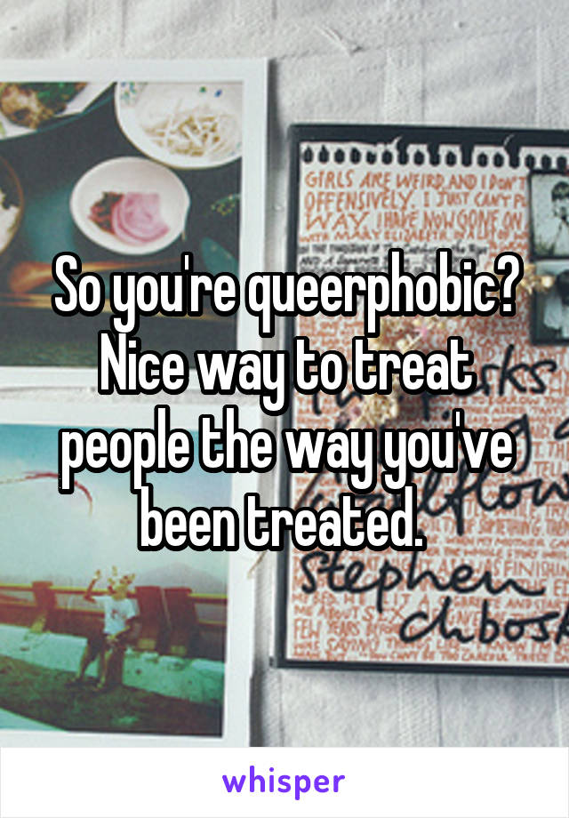 So you're queerphobic? Nice way to treat people the way you've been treated. 
