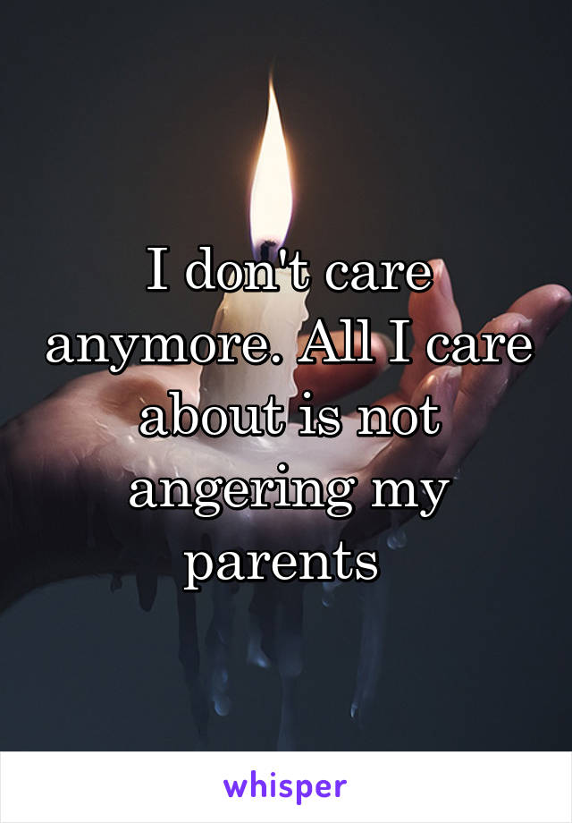 I don't care anymore. All I care about is not angering my parents 