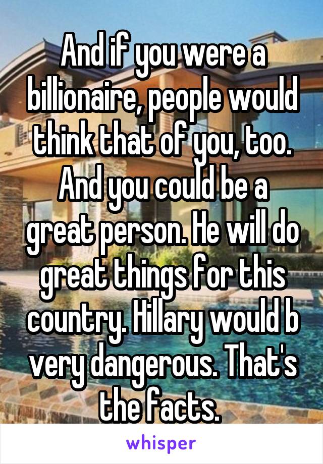 And if you were a billionaire, people would think that of you, too. And you could be a great person. He will do great things for this country. Hillary would b very dangerous. That's the facts. 