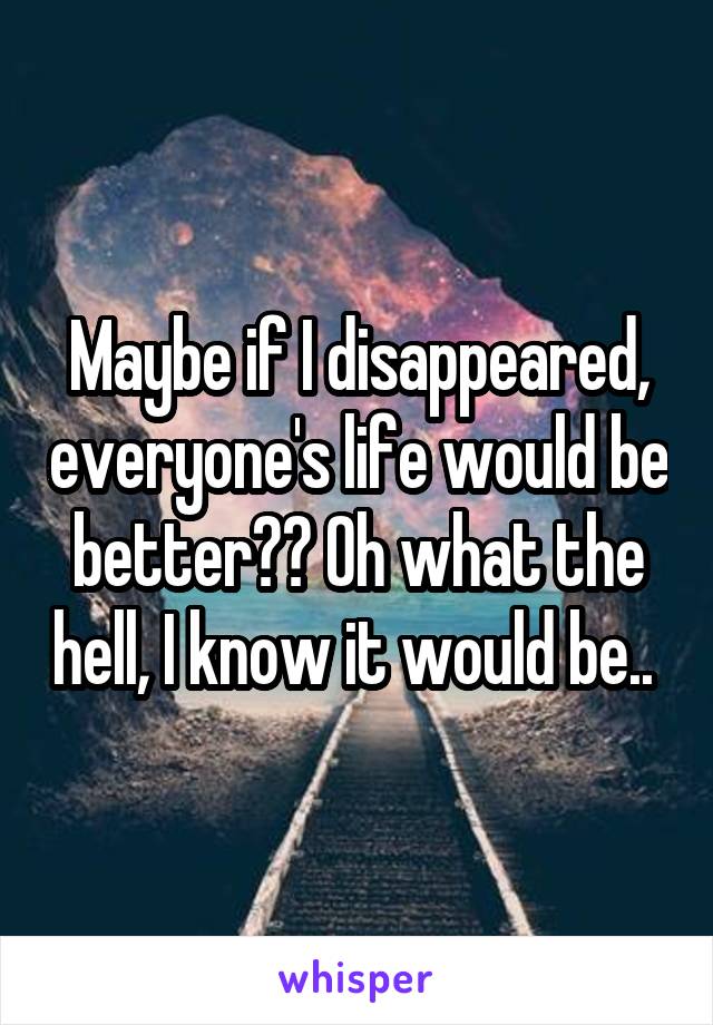 Maybe if I disappeared, everyone's life would be better?? Oh what the hell, I know it would be.. 