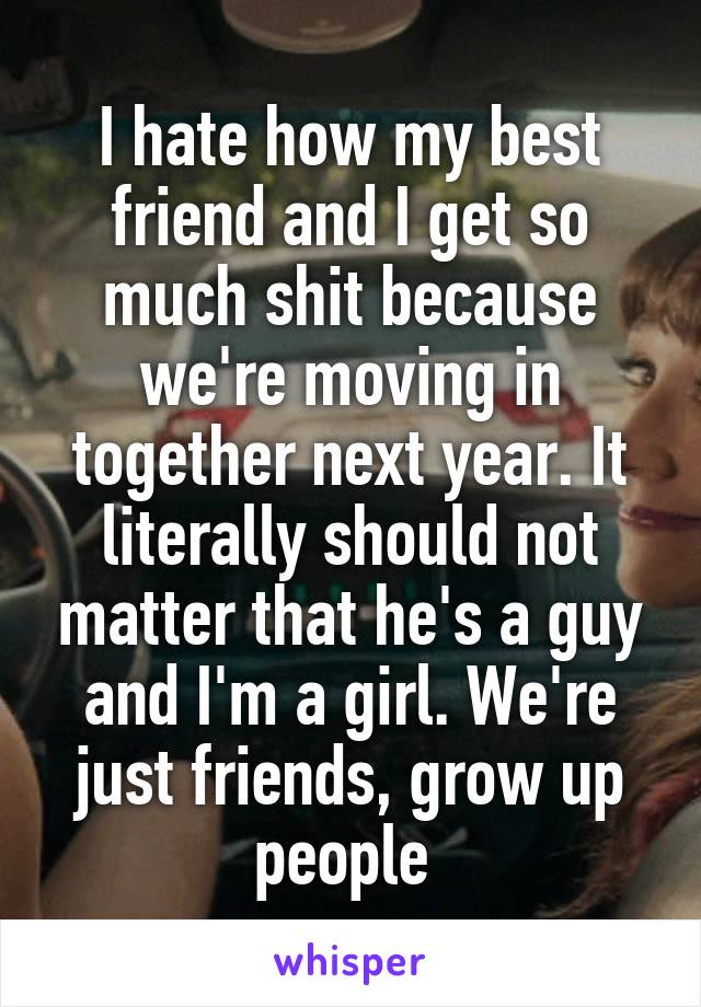 I hate how my best friend and I get so much shit because we're moving in together next year. It literally should not matter that he's a guy and I'm a girl. We're just friends, grow up people 