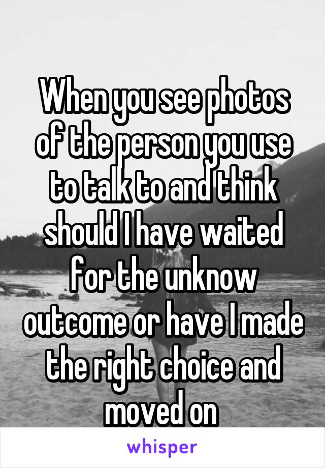 
When you see photos of the person you use to talk to and think should I have waited for the unknow outcome or have I made the right choice and moved on 