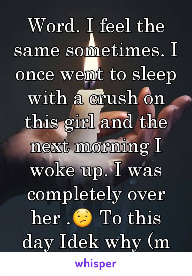 Word. I feel the same sometimes. I once went to sleep with a crush on this girl and the next morning I woke up. I was completely over her .😕 To this day Idek why (m here)