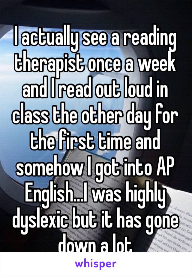 I actually see a reading therapist once a week and I read out loud in class the other day for the first time and somehow I got into AP English…I was highly dyslexic but it has gone down a lot 