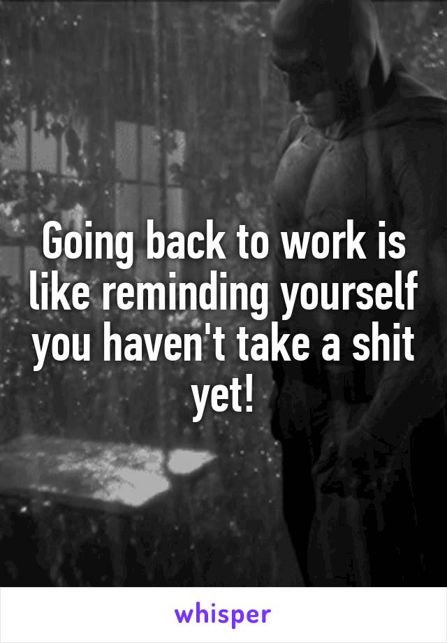 Going back to work is like reminding yourself you haven't take a shit yet!