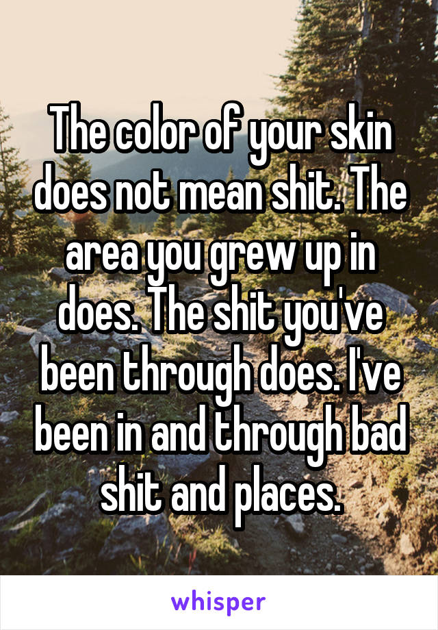 The color of your skin does not mean shit. The area you grew up in does. The shit you've been through does. I've been in and through bad shit and places.
