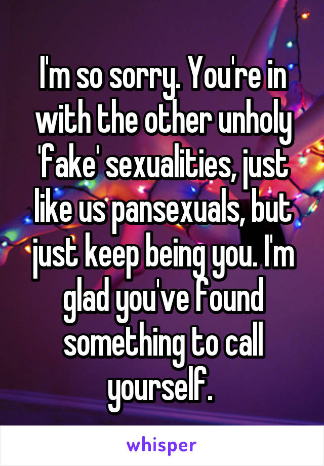 I'm so sorry. You're in with the other unholy 'fake' sexualities, just like us pansexuals, but just keep being you. I'm glad you've found something to call yourself. 