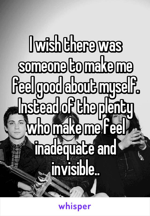 I wish there was someone to make me feel good about myself. Instead of the plenty who make me feel inadequate and invisible..