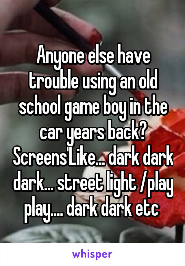 Anyone else have trouble using an old school game boy in the car years back? Screens'Like... dark dark dark... street light /play play.... dark dark etc 