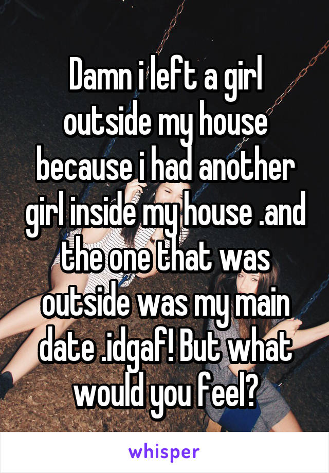 Damn i left a girl outside my house because i had another girl inside my house .and the one that was outside was my main date .idgaf! But what would you feel?