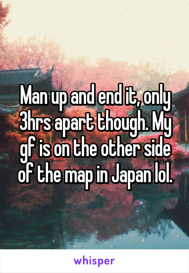 Man up and end it, only 3hrs apart though. My gf is on the other side of the map in Japan lol.