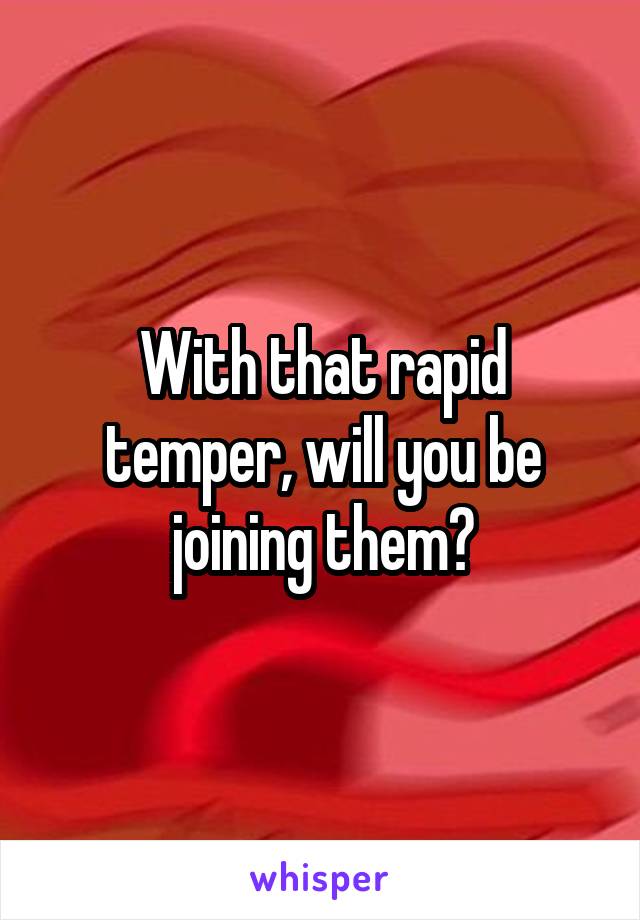 With that rapid temper, will you be joining them?
