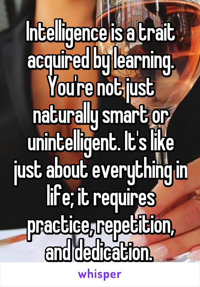 Intelligence is a trait acquired by learning. You're not just naturally smart or unintelligent. It's like just about everything in life; it requires practice, repetition, and dedication. 