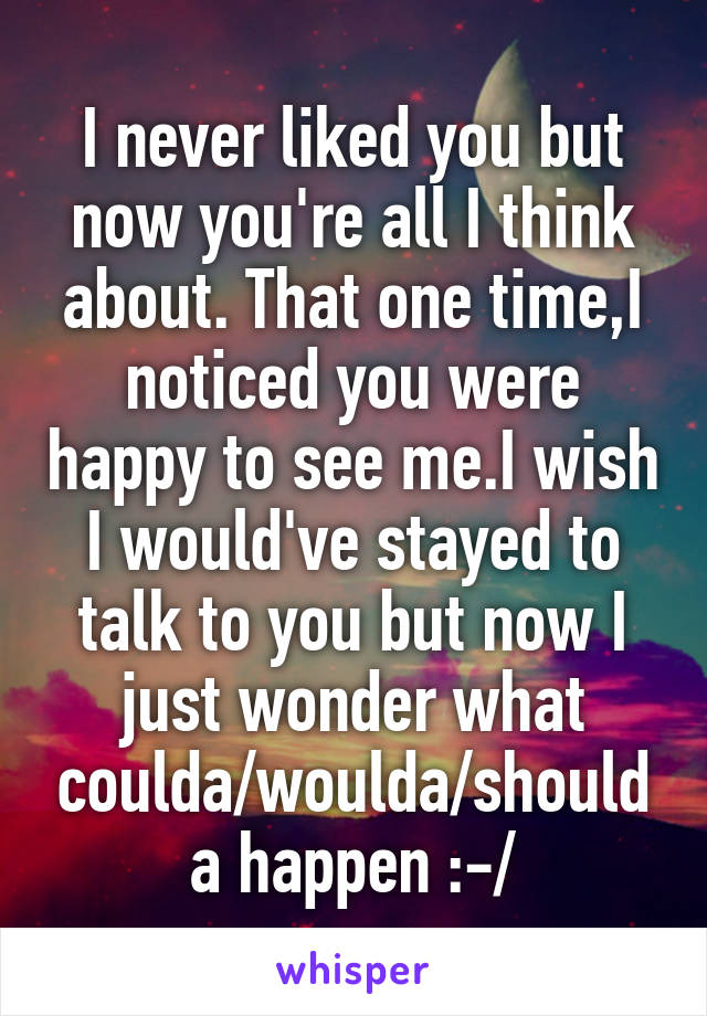 I never liked you but now you're all I think about. That one time,I noticed you were happy to see me.I wish I would've stayed to talk to you but now I just wonder what coulda/woulda/shoulda happen :-/