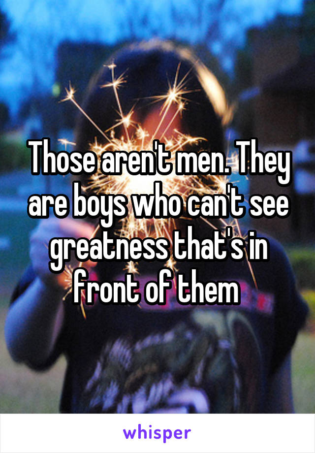 Those aren't men. They are boys who can't see greatness that's in front of them 