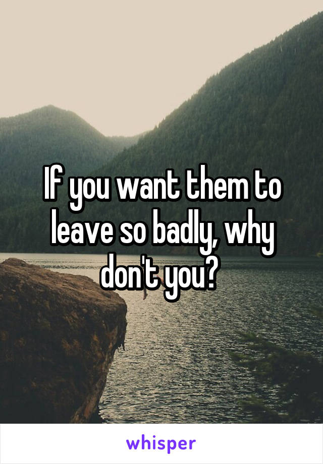 If you want them to leave so badly, why don't you? 