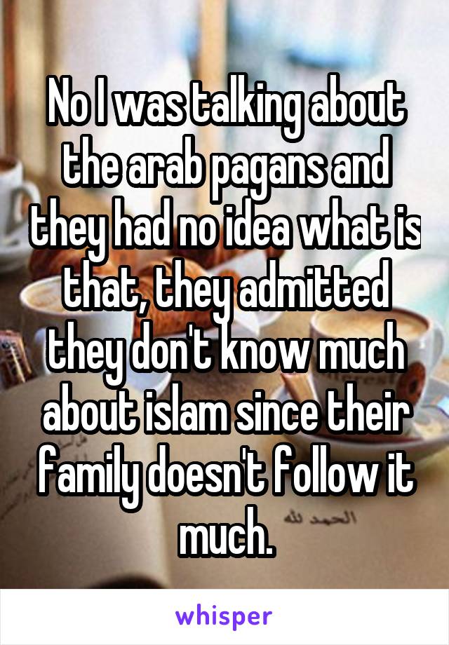 No I was talking about the arab pagans and they had no idea what is that, they admitted they don't know much about islam since their family doesn't follow it much.