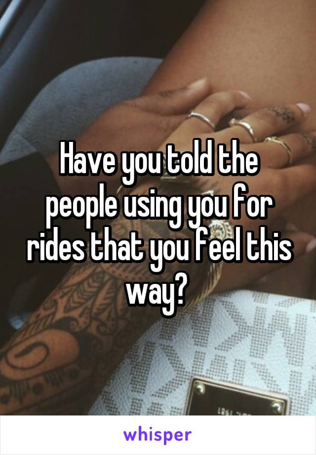 Have you told the people using you for rides that you feel this way? 