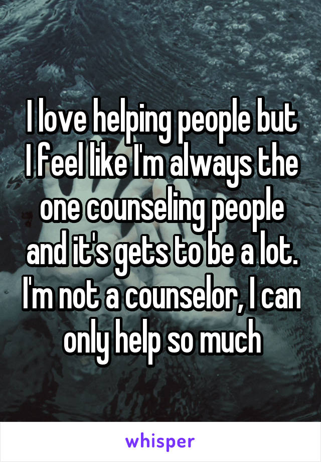 I love helping people but I feel like I'm always the one counseling people and it's gets to be a lot. I'm not a counselor, I can only help so much