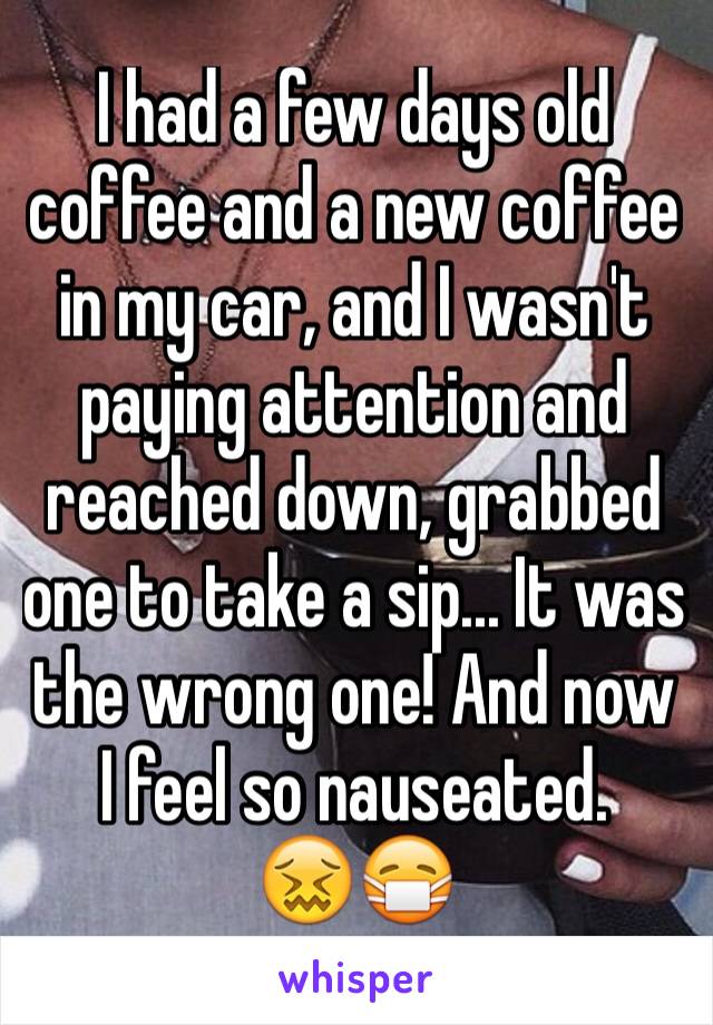 I had a few days old coffee and a new coffee in my car, and I wasn't paying attention and reached down, grabbed one to take a sip... It was the wrong one! And now I feel so nauseated. 
😖😷