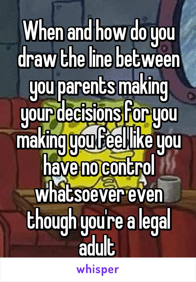 When and how do you draw the line between you parents making your decisions for you making you feel like you have no control whatsoever even though you're a legal adult 