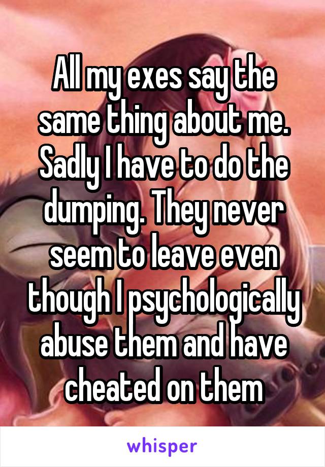 All my exes say the same thing about me. Sadly I have to do the dumping. They never seem to leave even though I psychologically abuse them and have cheated on them