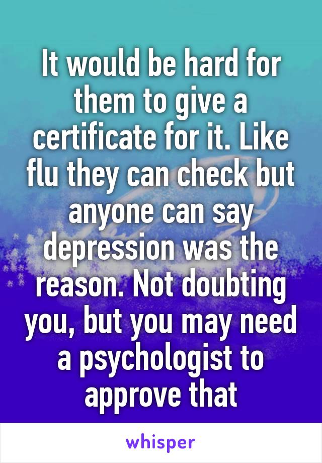 It would be hard for them to give a certificate for it. Like flu they can check but anyone can say depression was the reason. Not doubting you, but you may need a psychologist to approve that