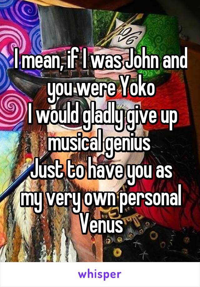 I mean, if I was John and you were Yoko
 I would gladly give up musical genius 
Just to have you as my very own personal Venus