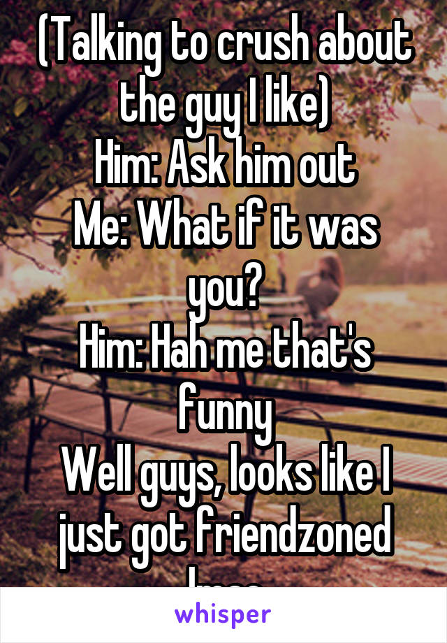 (Talking to crush about the guy I like)
Him: Ask him out
Me: What if it was you?
Him: Hah me that's funny
Well guys, looks like I just got friendzoned lmao