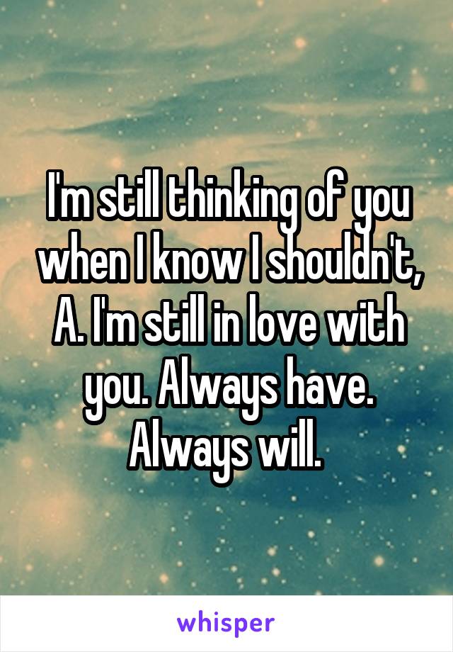 I'm still thinking of you when I know I shouldn't, A. I'm still in love with you. Always have. Always will. 