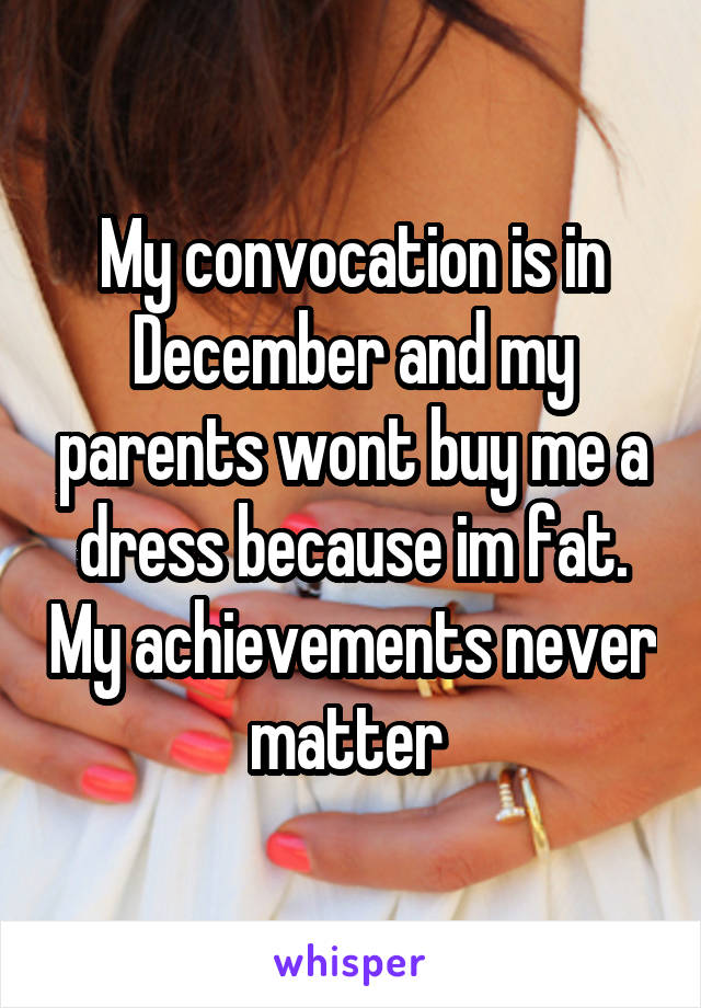 My convocation is in December and my parents wont buy me a dress because im fat. My achievements never matter 