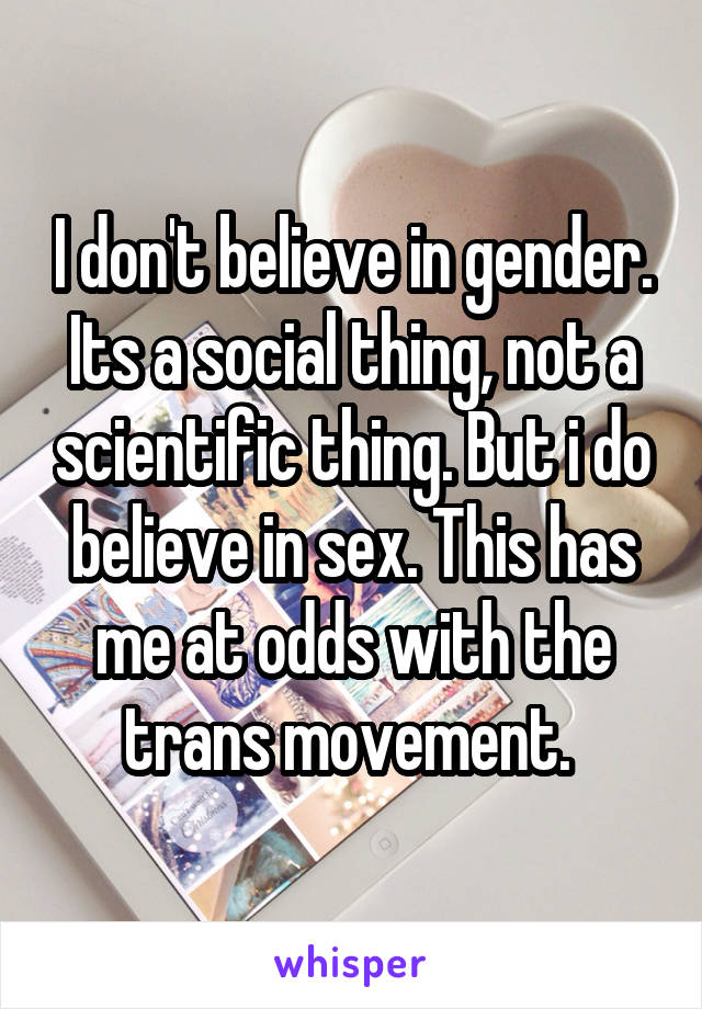 I don't believe in gender. Its a social thing, not a scientific thing. But i do believe in sex. This has me at odds with the trans movement. 