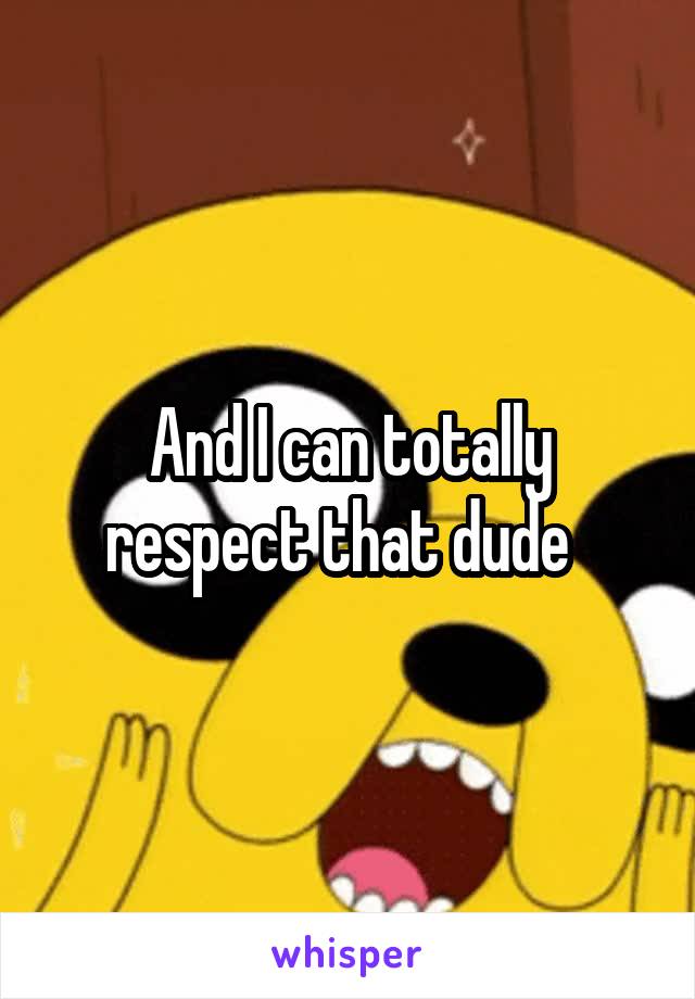 And I can totally respect that dude  