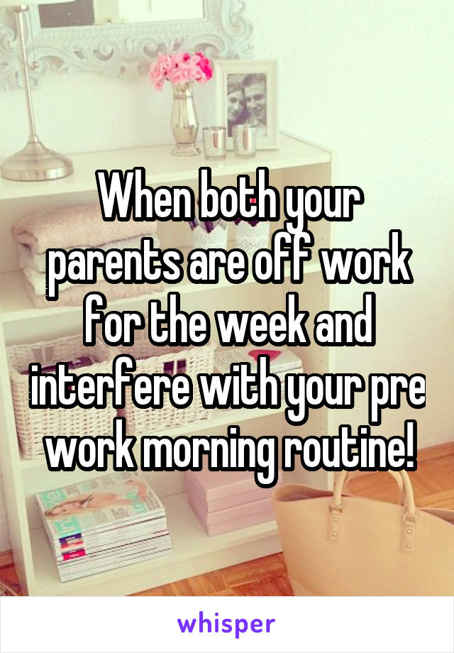 When both your parents are off work for the week and interfere with your pre work morning routine!