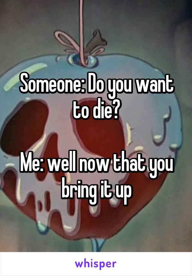 Someone: Do you want to die?

Me: well now that you bring it up